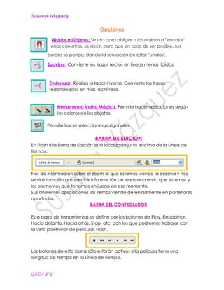 Susana Vázquez


                                 Opciones
         Ajustar a Objetos: Se usa para obligar a los objetos a "encajar"
         unos con otros, es decir, para que en caso de ser posible, sus

       bordes se ponga, dando la sensación de estar "unidos".

       Suavizar: Convierte los trazos rectos en líneas menos rígidas.



        Enderezar: Realiza la labor inversa. Convierte los trazos
        redondeados en más rectilíneos.


            Herramienta Varita Mágica: Permite hacer selecciones según
            los colores de los objetos.

       Permite hacer selecciones poligonales.

                              BARRA DE EDICIÓN
En Flash 8 la Barra de Edición está localizada justo encima de la Línea de
tiempo:




Nos da información sobre el zoom al que estamos viendo la escena y nos
servirá también para recibir información de la escena en la que estamos y
los elementos que tenemos en juego en ese momento.
Sus diferentes aplicaciones las iremos viendo detenidamente en posteriores
apartados.
                            BARRA DEL CONTROLADOR

Esta barra de herramientas se define por los botones de Play, Rebobinar,
Hacia delante, Hacia atrás, Stop, etc. con los que podremos trabajar con
la vista preliminar de películas Flash.



Los botones de esta barra sólo estarán activos si la película tiene una
longitud de tiempo en la Línea de tiempo.


GAEM 3° C
 