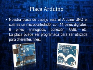 Placa Arduino
• Nuestra placa de trabajo será el Arduino UNO el
cual es un microcontrolador con 14 pines digitales,
6 pines analógicos, conexión USB, etc.
La placa puede ser programada para ser utilizada
para diferentes fines.