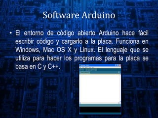 Software Arduino
• El entorno de código abierto Arduino hace fácil
escribir código y cargarlo a la placa. Funciona en
Windows, Mac OS X y Linux. El lenguaje que se
utiliza para hacer los programas para la placa se
basa en C y C++.