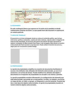 6) ESCENARIO

En este rectángulo blanco que aparece en el centro de la pantalla en donde
realizaremos nuestras acciones. Lo que quede fuera del escenario no aparecerá
en nuestra película.

7) AREA DE TRABAJO

El escenario es el área rectangular donde se coloca el contenido gráfico, que incluye,
entre otros: gráficos vectoriales, cuadros de texto, botones, clips de vídeo o imágenes de
mapa de bits importadas. El escenario del entorno de edición de Flash representa el
espacio rectangular de Macromedia Flash Player o del navegador Web donde se muestra
el documento de Flash durante la reproducción. Puede utilizar la función de acercar y
alejar para ver el escenario cuando trabaja.




8) PROPIEDADES

La opción de propiedades simplifica la creación de documentos facilitando el
acceso a los atributos más utilizados del elemento seleccionado, ya sea en el
escenario o en la línea de tiempo. Puede modificar los atributos del objeto o
documento en el inspector de propiedades sin acceder a los menús o paneles.

La opción propiedades muestra información y la configuración del elemento que
está seleccionado, que puede ser un documento, un texto, un símbolo, una forma,
un mapa de bits, un vídeo, un grupo, un fotograma o una herramienta. Cuando hay
dos o más tipos de objetos seleccionados, la opción de propiedades muestra el
número total de objetos seleccionados.
 
