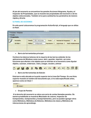 Al pie del escenario se encuentran los paneles Acciones-fotograma, Ayuda y el
Inspector de Propiedades, que se muestra las propiedades del escenario o de los
objetos seleccionados. También sirve para cambiarles los parámetros de manera
rápida y directa

9) PANEL DE ACCIONES

En este panel colocaremos la programación ActionScript, el lenguaje que se utiliza
en flash.




      Barra de herramientas principal

Contiene los básicos botones de la mayoría de las barras estándar de las
aplicaciones de Windows como nuevo, abrir, guardar, imprimir, así como
funciones que afectan a los objetos que se insertan en el escenario como Ajustar
objetos, suavizar, enderezar, rotar y sesgar, escalar y alinear




      Barra de Herramientas de Edición

Esta barra está ubicada en la parte superior de la Línea Del Tiempo. En una ficha
superior muestra el nombre del documento que, si no está especificado antes,
aparece como sin título 1




      Grupo de Paneles

 A la derecha del escenario se ubica una serie de ventas llamadas paneles. De
manera predefinida se muestran Mezclador de colores, Inspector de
Componentes, Componentes y Comportamientos, pero se pueden agregar otros
como Biblioteca, Biblioteca de Botones, Biblioteca de clases y Biblioteca de
interacciones de aprendizaje.
 
