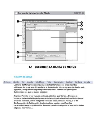 1.1 DESCRIBIR LA BARRA DE MENUS



1) BARRA DE MENÚS



La Barra de Menús tiene como propósito facilitar el acceso a las distintas
utilidades del programa. Es similar a la de cualquier otro programa de diseño web
o gráfico, aunque tiene algunas particularidades. Veamos los principales
Submenús a los que se puede acceder:

Archivo: Permite crear nuevos archivos, abrirlos, guardarlos... Destaca la
potencia de la utilidad Importar que inserta en la película actual casi todo tipo de
archivos (sonidos, vídeo, imágenes e incluso otras películas Flash), o la de
Configuración de Publicación desde donde se pueden modificar las
características de la publicación. También permite configurar la impresión de las
páginas, imprimirlas...
 