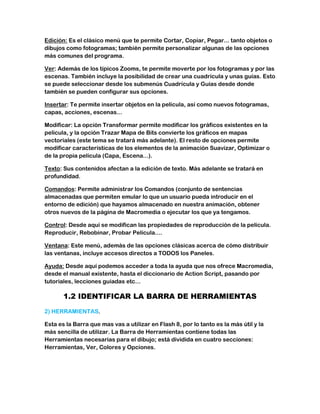 Edición: Es el clásico menú que te permite Cortar, Copiar, Pegar... tanto objetos o
dibujos como fotogramas; también permite personalizar algunas de las opciones
más comunes del programa.

Ver: Además de los típicos Zooms, te permite moverte por los fotogramas y por las
escenas. También incluye la posibilidad de crear una cuadrícula y unas guías. Esto
se puede seleccionar desde los submenús Cuadrícula y Guías desde donde
también se pueden configurar sus opciones.

Insertar: Te permite insertar objetos en la película, así como nuevos fotogramas,
capas, acciones, escenas...

Modificar: La opción Transformar permite modificar los gráficos existentes en la
película, y la opción Trazar Mapa de Bits convierte los gráficos en mapas
vectoriales (este tema se tratará más adelante). El resto de opciones permite
modificar características de los elementos de la animación Suavizar, Optimizar o
de la propia película (Capa, Escena...).

Texto: Sus contenidos afectan a la edición de texto. Más adelante se tratará en
profundidad.

Comandos: Permite administrar los Comandos (conjunto de sentencias
almacenadas que permiten emular lo que un usuario pueda introducir en el
entorno de edición) que hayamos almacenado en nuestra animación, obtener
otros nuevos de la página de Macromedia o ejecutar los que ya tengamos.

Control: Desde aquí se modifican las propiedades de reproducción de la película.
Reproducir, Rebobinar, Probar Película....

Ventana: Este menú, además de las opciones clásicas acerca de cómo distribuir
las ventanas, incluye accesos directos a TODOS los Paneles.

Ayuda: Desde aquí podemos acceder a toda la ayuda que nos ofrece Macromedia,
desde el manual existente, hasta el diccionario de Action Script, pasando por
tutoriales, lecciones guiadas etc...

       1.2 IDENTIFICAR LA BARRA DE HERRAMIENTAS
2) HERRAMIENTAS.

Esta es la Barra que mas vas a utilizar en Flash 8, por lo tanto es la más útil y la
más sencilla de utilizar. La Barra de Herramientas contiene todas las
Herramientas necesarias para el dibujo; está dividida en cuatro secciones:
Herramientas, Ver, Colores y Opciones.
 