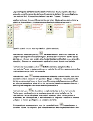 La primera parte contiene las clásicas herramientas de un programa de dibujo
vectorial como Herramientas de línea, Herramienta de lazo, Herramienta pluma,
Herramienta lápiz. Enseguida esta la sección Ver, Colores y Opciones

Las herramientas del panel Herramientas permiten dibujar, pintar, seleccionar y
modificar ilustraciones, así como cambiar la visualización del escenario.




Veamos cuáles son las más importantes y cómo se usan:


Herramienta Selección (flecha):        . Es la herramienta más usada de todas. Su
uso principal es para seleccionar objetos. Permite seleccionar los bordes de los
objetos, los rellenos (con un sólo clic), los bordes (con doble clic), zonas a nuestra
elección... Además, su uso adecuado puede ahorrarnos tiempo en el trabajo.


Herramienta Subseleccionador:      Esta Herramienta complementa a la
Herramienta Pluma, ya que permite mover o ajustar los vértices que componen los
objetos creados con dicha herramienta.


Herramienta Línea:       Permite crear líneas rectas de un modo rápido. Las líneas
se crean como en cualquier programa de dibujo, se hace clic y se arrastra hasta
donde queramos que llegue la línea recta. Una vez creada la podemos modificar
sin más que seleccionar situar el cursor encima de los extremos para estirarlos y
en cualquier otra parte cercana a la recta para curvarla.


Herramienta Lazo:      Su función es complementaria a la de la Herramienta
Flecha, pues puede seleccionar cualquier cosa, sin importar la forma, (la
Herramienta Flecha sólo puede seleccionar objetos o zonas rectangulares o
cuadradas). En contrapartida, la Herramienta Lazo no puede seleccionar rellenos
u objetos (a menos que hagamos la selección a mano).


El tercer dibujo que aparece es esta Herramienta Pluma:       Crea polígonos (y
por tanto rectas, rectángulos...) de un modo sencillo. Mucha gente encuentra esta
 