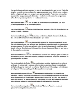 herramienta complicada, aunque es una de las más potentes que ofrece Flash. Su
empleo consiste en hacer clic en los lugares que queramos definir como vértices
de los polígonos, lo que nos asegura una gran precisión. Para crear curvas, hay
que señalar los puntos que la delimitan y posteriormente trazar las tangentes a
ellas. Con un poco de práctica se acaba dominando.


Herramienta Texto:    Crea un texto en el lugar en el que hagamos clic. Sus
propiedades se verán en el tema siguiente.


Herramienta Óvalo:      La herramienta Óvalo permite trazar círculos o elipses de
manera rápida y sencilla.


Herramienta Rectángulo:         Su manejo es idéntico al de la Herramienta Óvalo,
tan solo se diferencian en el tipo de objetos que crean.


Herramienta Lápiz:      Es la primera Herramienta de dibujo propiamente dicho.
Permite dibujar líneas con la forma que decidamos, modificando la forma de estas
a nuestro gusto. El color que aplicará esta Herramienta se puede modificar, bien
desde el Panel Mezclador de Colores o bien desde el subpanel Colores que hay en
la Barra de Herramientas.


Herramienta Brocha:      Su funcionalidad equivale a la del lápiz, pero su trazo es
mucho más grueso. Se suele emplear para aplicar rellenos. Se puede modificar su
grosor y forma de trazo.


Herramienta Bote de Tinta:      Se emplea para cambiar rápidamente el color de
un trazo. Se aplica sobre objetos, si tienen borde, cambia al color mostrado de
dicho borde, por el mostrado en el Panel Mezclador de Colores (que coincide con
el subpanel Colores que hay en la Barra de Herramientas.)


Herramienta Cubo de Pintura:         Permite aplicar rellenos a los objetos que
hayamos creado. Al contrario que muchos otros programas de dibujo, no permite
aplicar rellenos si la zona no está delimitada por un borde. El color que aplicará
esta Herramienta se puede modificar, bien desde el Panel Mezclador de Colores o
bien desde el subpanel Colores que hay en la Barra de Herramientas.


Herramienta Cuentagotas:      Su misión es "Capturar" colores para que
posteriormente podamos utilizarlos
 
