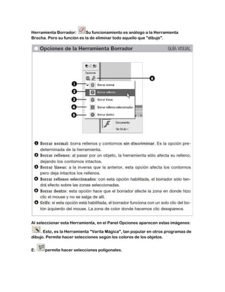 Herramienta Borrador:      Su funcionamiento es análogo a la Herramienta
Brocha. Pero su función es la de eliminar todo aquello que "dibuje".




Al seleccionar esta Herramienta, en el Panel Opciones aparecen estas imágenes:

     . Esto, es la Herramienta "Varita Mágica", tan popular en otros programas de
dibujo. Permite hacer selecciones según los colores de los objetos.


E:    permite hacer selecciones poligonales.
 
