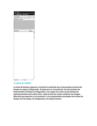 5) LINEA DE TIEMPO

La línea de tiempo organiza y controla el contenido de un documento a través del
tiempo en capas y fotogramas. Al igual que en una película, los documentos de
Flash dividen el tiempo en fotogramas. Las capas son como varias bandas de
película puestas unas sobre otras, cada una de las cuales contiene una imagen
diferente que aparece en el escenario. Los componentes principales de la línea de
tiempo son las capas, los fotogramas y la cabeza lectora.
 