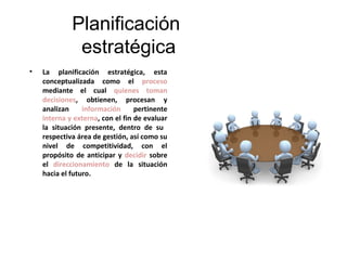 Planificación
              estratégica
•   La planificación estratégica, esta
    conceptualizada como el proceso
    mediante el cual quienes toman
    decisiones, obtienen, procesan y
    analizan     información      pertinente
    interna y externa, con el fin de evaluar
    la situación presente, dentro de su
    respectiva área de gestión, así como su
    nivel de competitividad, con el
    propósito de anticipar y decidir sobre
    el direccionamiento de la situación
    hacia el futuro.
 