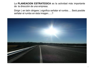 La PLANEACION ESTRATEGICA es la actividad más importante
de la dirección de una empresa.
Dirigir ( en latín dirigere ) significa señalar el rumbo…. Será posible
señalar el rumbo en ésta imagen…..?




                                                                          7
 