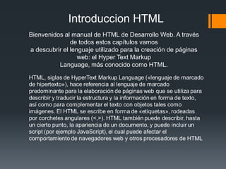 Introduccion HTML
Bienvenidos al manual de HTML de Desarrollo Web. A través
               de todos estos capítulos vamos
a descubrir el lenguaje utilizado para la creación de páginas
                  web: el Hyper Text Markup
          Language, más conocido como HTML.
 