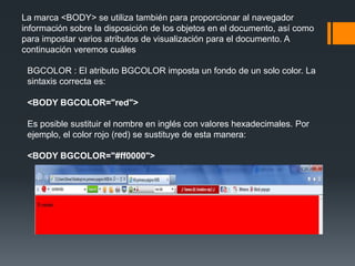 La marca <BODY> se utiliza también para proporcionar al navegador
información sobre la disposición de los objetos en el documento, así como
para impostar varios atributos de visualización para el documento. A
continuación veremos cuáles

 BGCOLOR : El atributo BGCOLOR imposta un fondo de un solo color. La
 sintaxis correcta es:

 <BODY BGCOLOR="red">

 Es posible sustituir el nombre en inglés con valores hexadecimales. Por
 ejemplo, el color rojo (red) se sustituye de esta manera:

 <BODY BGCOLOR="#ff0000">
 