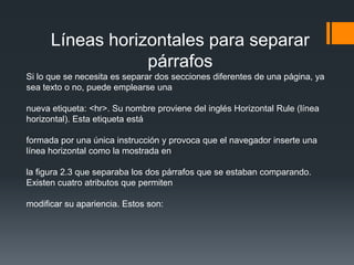 Líneas horizontales para separar
                  párrafos
Si lo que se necesita es separar dos secciones diferentes de una página, ya
sea texto o no, puede emplearse una

nueva etiqueta: <hr>. Su nombre proviene del inglés Horizontal Rule (línea
horizontal). Esta etiqueta está

formada por una única instrucción y provoca que el navegador inserte una
línea horizontal como la mostrada en

la figura 2.3 que separaba los dos párrafos que se estaban comparando.
Existen cuatro atributos que permiten

modificar su apariencia. Estos son:
 