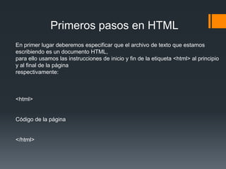 Primeros pasos en HTML
En primer lugar deberemos especificar que el archivo de texto que estamos
escribiendo es un documento HTML,
para ello usamos las instrucciones de inicio y fin de la etiqueta <html> al principio
y al final de la página
respectivamente:



<html>


Código de la página


</html>
 