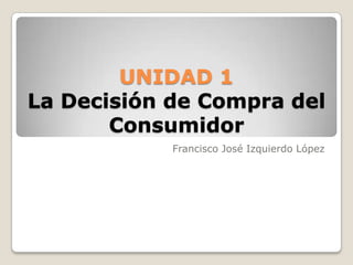 UNIDAD 1
La Decisión de Compra del
       Consumidor
            Francisco José Izquierdo López
 