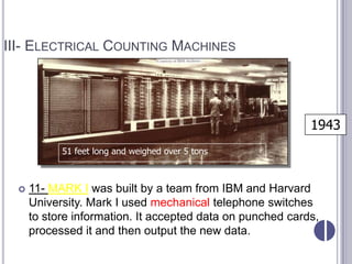 III- ELECTRICAL COUNTING MACHINES




                                                            1943
            51 feet long and weighed over 5 tons



     11- MARK I was built by a team from IBM and Harvard
      University. Mark I used mechanical telephone switches
      to store information. It accepted data on punched cards,
      processed it and then output the new data.
 