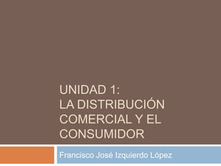 UNIDAD 1:
LA DISTRIBUCIÓN
COMERCIAL Y EL
CONSUMIDOR
Francisco José Izquierdo López
 