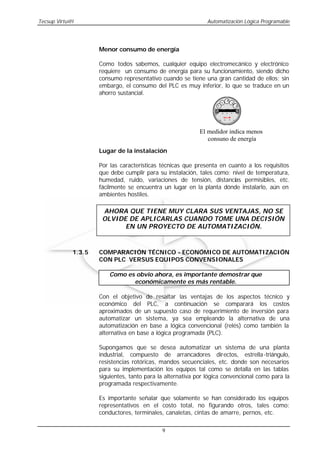 Tecsup Virtu@l                                                 Automatización Lógica Programable




                     Menor consumo de energía

                     Como todos sabemos, cualquier equipo electromecánico y electrónico
                     requiere un consumo de energía para su funcionamiento, siendo dicho
                     consumo representativo cuando se tiene una gran cantidad de ellos; sin
                     embargo, el consumo del PLC es muy inferior, lo que se traduce en un
                     ahorro sustancial.




                                                            El medidor indica menos
                                                               consuno de energía
                     Lugar de la instalación

                     Por las características técnicas que presenta en cuanto a los requisitos
                     que debe cumplir para su instalación, tales como: nivel de temperatura,
                     humedad, ruido, variaciones de tensión, distancias permisibles, etc.
                     fácilmente se encuentra un lugar en la planta dónde instalarlo, aún en
                     ambientes hostiles.

                      AHORA QUE TIENE MUY CLARA SUS VENTAJAS, NO SE
                      OLVIDE DE APLICARLAS CUANDO TOME UNA DECISIÓN
                            EN UN PROYECTO DE AUTOMATIZACIÓN.



             1.3.5   COMPARACIÓN TÉCNICO - ECONÓMICO DE AUTOMATIZACIÓN
                     CON PLC VERSUS EQUIPOS CONVENSIONALES

                         Como es obvio ahora, es importante demostrar que
                                económicamente es más rentable.

                     Con el objetivo de resaltar las ventajas de los aspectos técnico y
                     económico del PLC, a continuación se comparará los costos
                     aproximados de un supuesto caso de requerimiento de inversión para
                     automatizar un sistema, ya sea empleando la alternativa de una
                     automatización en base a lógica convencional (relés) como también la
                     alternativa en base a lógica programada (PLC).

                     Supongamos que se desea automatizar un sistema de una planta
                     industrial, compuesto de arrancadores directos, estrella -triángulo,
                     resistencias rotóricas, mandos secuenciales, etc. donde son necesarios
                     para su implementación los equipos tal como se detalla en las tablas
                     siguientes, tanto para la alternativa por lógica convencional como para la
                     programada respectivamente.

                     Es importante señalar que solamente se han considerado los equipos
                     representativos en el costo total, no figurando otros, tales como:
                     conductores, terminales, canaletas, cintas de amarre, pernos, etc.

                                             9
 