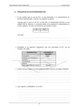 Automatización Lógica Programable                                                                      Tecsup Virtu@l




       1.5 PREGUNTAS DE AUTOCOMPROBACIÓN


          1. Si Ud. justifica que el uso del PLC es otra alternativa a la automatización de
             sistemas automatizados, conteste a la siguiente pregunta:

             Suponga que el costo de un PLC es US$ 300, un temporizador US$ 80 y el relé
             auxiliar US$ 30. Además, es necesario utilizar en un proyecto 3 temporizadores y
             5 relés auxiliares. En estas circunstancias ¿Se justifica su uso?

                                                   SÍ             NO


             ¿Por qué?
              ............................................................................................................
              ............................................................................................................
              ............................................................................................................


          2. Identifique si los siguientes dispositivos, que son conectados al PLC, son de
             entrada o de salida:

                                DISPOSITIVO                        ¿ENTRADA O
                                                                     SALIDA?
                       Contactor.                                     Salida.
                       Pulsador de emergencia.
                       Lámpara.
                       Termostato.
                       Alarma.
                       Interruptor final de carrera.                   Entrada.

          3. ¿Podría destacar alguna otra desventaja del tablero eléctrico con lógica cableada?
              ............................................................................................................
              ............................................................................................................
              ............................................................................................................
              ............................................................................................................
              ............................................................................................................


          4. ¿Qué significa “confiabilidad” en un PLC?
              ............................................................................................................
              ............................................................................................................
              ............................................................................................................
              ............................................................................................................
              ............................................................................................................

                                                         14
 