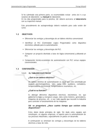 Automatización Lógica Programable                                                  Tecsup Virtu@l




             Si ha culminado esta primera parte, es recomendable revisar -antes de ir a sus
             sesiones de laboratorio- su manual de laboratorio.
             En los días programados para la práctica, Ud. deberá acercarse al laboratorio
             con su respectivo manual.

             Este procedimiento de autoaprendizaje deberá realizarlo para cada sesión del
             curso.


      1.2     OBJETIVOS

               • Diferenciar las ventajas y desventajas de un tablero eléctrico convencional.

               • Identificar al PLC (Controlador Lógico Programable) como dispositivo
                 electrónico utilizado para la automatización.

               • Diferenciar las ventajas y desventajas del PLC.

               • Comparar un proyecto diseñado a base de lógica convencional y utilizando un
                 PLC.

               • Comparación técnico-económico de automatización con PLC versus equipos
                 convencionales.


      1.3     CONTENIDOS

             1.3.1     EL TABLERO ELÉCTRICO

                      ¿Qué es un tablero eléctrico?

                      Un tablero eléctrico de automatización es aquel que está constituido por
                      equipos electromagnéticos, tales como relés auxiliares, contadores,
                      temporizadores electrónicos, temporizadores neumáticos, etc.

                      ¿Cuál es su función?

                      Es albergar diferentes dispositivos eléctricos, electrónicos, etc. que
                      gobiernen la lógica y energicen cargas, tales como motores, generadores,
                      máquinas de procesos, etc., o sea, todo aquello que necesite la industria
                      para controlar el funcionamiento de las máquinas.

                      Ud. se preguntará, ¿Hace cuánto tiempo que existen estos
                      dispositivos?

                      Estos datan desde principios de siglo. Sin duda estos equipos aún
                      constituyen, en algunas empresas, el soporte para la automatización de
                      sus procesos industriales, especialmente en países en desarrollo.

                      A continuación se sintetizan las ventajas y desventajas de los tableros
                      eléctricos a base de relés.


                                               2
 