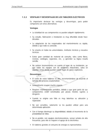 Tecsup Virtu@l                                               Automatización Lógica Programable




             1.3.2   VENTAJAS Y DESVENTAJAS DE LOS TABLEROS ELÉCTRICOS

                     Es importante destacar las ventajas y desventajas, para poder
                     compararla con otras alternativas.

                     Ventajas

                     • La totalidad de sus componentes se pueden adquirir rápidamente.

                     • Su estudio, fabricación e instalación es muy difundido desde hace
                       décadas.

                     • La adaptación de los responsables del mantenimiento es rápida,
                       debido a que todo es conocido.

                     • Se enseña en todas las universidades, institutos técnicos y escuela s
                       técnicas.

                     • Existe gran cantidad de material de consulta, tales como libros,
                       revistas, catálogos, separatas, etc., y aprender su lógica resulta
                       sencilla.

                     • No existen inconvenientes en cuanto al lugar de su instalación, ya
                       que todos los equipos son de ambientes industriales, salvo en
                       aquellas zonas donde puedan existir fugas de gases explosivos.

                     Desventajas

                     • El costo de estos tableros es alto, incrementándose de acuerdo al
                       tamaño del proceso a automatizar.

                     • Generalmente ocupan mucho espacio.

                     • Requiere mantenimiento periódico, debido a que gran parte de sus
                       componentes están constituidos por piezas móviles sujetos a
                       desgaste.

                     • Cuando se origina una falla es muy laboriosa su ubicación y
                       reparación.

                     • No son versátiles, solamente se les pueden utilizar para una
                       determinada aplicación.

                     • Con el tiempo disminuye su disponibilidad, debido al incremento de la
                       probabilidad de fallas.

                     • No es posible, con equipos electromecánicos, sensar señales de alta
                       frecuencia, para ello se requiere el apoyo de la electrónica.

                     • En tableros grandes el consumo de energía es representativa.


                                            3
 