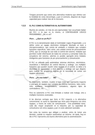 Tecsup Virtu@l                                                Automatización Lógica Programable




                     Téngase presente que existe otra alternativa moderna que elimina casi
                     la totalidad de estas desventajas, y por el contrario, disponen de mayor
                     capacidad para realizar más de lo necesario.


             1.3.3   EL PLC COMO ALTERNATIVA AL AUTOMATISMO

                     Muchos de ustedes, en más de una oportunidad, han escuchado hablar
                     del PLC, o lo que es lo mismo, el CONTROLADOR LÓGICO
                     PROGRAMABLE, ¿No es así?

                     Pero … ¿Qué es un PLC?

                     El PLC es la denominación dada al Controlador Lógico Programable, y se
                     define como un equipo electrónico inteligente diseñado en base a
                     microprocesadores, que consta de unidades o módulos que cumplen
                     funciones específicas, tales como, una unidad central de procesamiento
                     (CPU), que se encarga de casi todo el control del sistema, módulos que
                     permiten recibir información de todos los sensores y comandar todos los
                     actuadores del sistema, además es posible agregarle otros módulos
                     inteligentes para funciones de pre-procesamiento y comunicación.

                     El PLC es utilizado para automatizar sistemas eléctricos, electrónicos,
                     neumáticos e hidráulicos de control discreto y análogo. Las múltiples
                     funciones que pueden asumir estos equipos en el control, se debe a la
                     diversidad de operaciones a nivel discreto y análogo con que dispone
                     para realizar los programas lógicos sin la necesidad de contar con
                     equipos adicionales.

                     Pero… ¿Es eso todo? …         NO

                     Es importante, también, resaltar el bajo costo que representa respecto
                     a una serie de equipos que cumplen las mismas funciones, tales como:
                     relés auxiliares, temporizadores, contadores, algunos tipos de
                     controladores, etc.

                     Pero no solamente el PLC está limitado a realizar este trabajo, sino a
                     múltiples funciones avanzadas.

                     A las diversas ventajas que tiene el PLC respecto a la alternativa
                     convencional, se suma la capacidad que tiene para integrarse con otros
                     equipos, a través de redes de comunicación. Esta posibilidad toma,
                     cada día, mayor aceptación en la industria, por su capacidad de
                     comunicarse con otros equipos y por el costo adicional razonable.

                     Son estas las razones que obligan a analizar, antes de tomar una
                     decisión, cuándo se requiere automatizar un sistema; sin duda, hoy en
                     día el PLC representa una buena alternativa para la automatización.




                                            5
 
