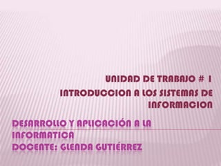 UNIDAD DE TRABAJO # 1
         INTRODUCCION A LOS SISTEMAS DE
                         INFORMACION
DESARROLLO Y APLICACIÓN A LA
INFORMATICA
DOCENTE: GLENDA GUTIÉRREZ
 