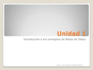 Unidad 1
Introducción a los conceptos de Bases de Datos




                        mar-10   M.C. Gustavo A. Gutiérrez Carreón
 