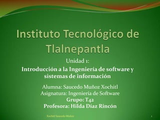 Unidad 1:
Introducción a la Ingeniería de software y
       sistemas de información
       Alumna: Saucedo Muñoz Xochitl
       Asignatura: Ingeniería de Software
                  Grupo: T42
        Profesora: Hilda Díaz Rincón
         Xochitl Saucedo Muñoz               1
 
