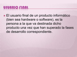 USUARIO FINAL

   El usuario final de un producto informático
    (bien sea hardware o software), es la
    persona a la que va destinada dicho
    producto una vez que han superado la fases
    de desarrollo correspondiente.
 