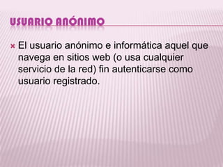 USUARIO ANÓNIMO

   El usuario anónimo e informática aquel que
    navega en sitios web (o usa cualquier
    servicio de la red) fin autenticarse como
    usuario registrado.
 