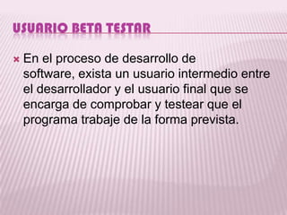 USUARIO BETA TESTAR

   En el proceso de desarrollo de
    software, exista un usuario intermedio entre
    el desarrollador y el usuario final que se
    encarga de comprobar y testear que el
    programa trabaje de la forma prevista.
 