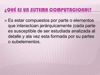 ¿QUÉ ES UN SISTEMA COMPUTACIONAL?

   Es estar compuestos por parte o elementos
    que interactúan jerárquicamente (cada parte
    es susceptible de ser estudiada analizada al
    detalle y ala vez esta formada por su partes
    o subelementos.
 
