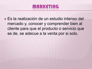 MARKETING

   Es la realización de un estudio intenso del
    mercado y, conocer y comprender bien al
    cliente para que el producto o servicio que
    se de, se adecue a la venta por si solo.
 