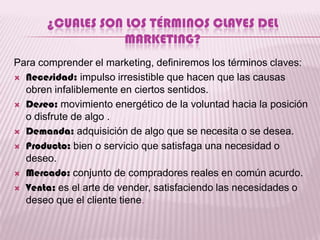 ¿CUALES SON LOS TÉRMINOS CLAVES DEL
                   MARKETING?
Para comprender el marketing, definiremos los términos claves:
 Necesidad: impulso irresistible que hacen que las causas
  obren infaliblemente en ciertos sentidos.
 Deseo: movimiento energético de la voluntad hacia la posición
  o disfrute de algo .
 Demanda: adquisición de algo que se necesita o se desea.

 Producto: bien o servicio que satisfaga una necesidad o
  deseo.
 Mercado: conjunto de compradores reales en común acurdo.

 Venta: es el arte de vender, satisfaciendo las necesidades o
  deseo que el cliente tiene.
 