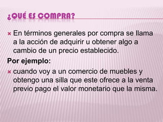 ¿QUÉ ES COMPRA?

 En términos generales por compra se llama
  a la acción de adquirir u obtener algo a
  cambio de un precio establecido.
Por ejemplo:
 cuando voy a un comercio de muebles y
  obtengo una silla que este ofrece a la venta
  previo pago el valor monetario que la misma.
 