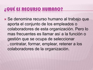 ¿QUÉ ES RECURSO HUMANO?

   Se denomina recurso humano al trabajo que
    aporta el conjunto de los empleados o
    colaboradores de esta organización. Pero lo
    mas frecuentes es llamar así a la función o
    gestión que se ocupa de seleccionar
    , contratar, formar, emplear, retener a los
    colaboradores de la organización.
 