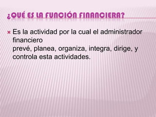 ¿QUÉ ES LA FUNCIÓN FINANCIERA?

   Es la actividad por la cual el administrador
    financiero
    prevé, planea, organiza, integra, dirige, y
    controla esta actividades.
 