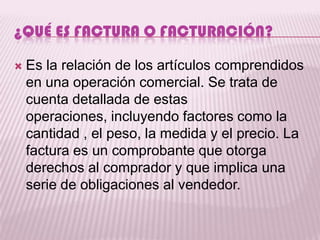 ¿QUÉ ES FACTURA O FACTURACIÓN?

   Es la relación de los artículos comprendidos
    en una operación comercial. Se trata de
    cuenta detallada de estas
    operaciones, incluyendo factores como la
    cantidad , el peso, la medida y el precio. La
    factura es un comprobante que otorga
    derechos al comprador y que implica una
    serie de obligaciones al vendedor.
 