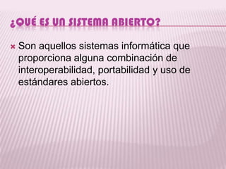 ¿QUÉ ES UN SISTEMA ABIERTO?

   Son aquellos sistemas informática que
    proporciona alguna combinación de
    interoperabilidad, portabilidad y uso de
    estándares abiertos.
 