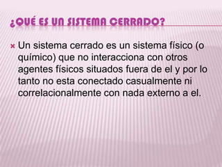 ¿QUÉ ES UN SISTEMA CERRADO?

   Un sistema cerrado es un sistema físico (o
    químico) que no interacciona con otros
    agentes físicos situados fuera de el y por lo
    tanto no esta conectado casualmente ni
    correlacionalmente con nada externo a el.
 