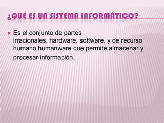 ¿QUÉ ES UN SISTEMA INFORMÁTICO?
   Es el conjunto de partes
    irracionales, hardware, software, y de recurso
    humano humanware que permite almacenar y
    procesar información.
 