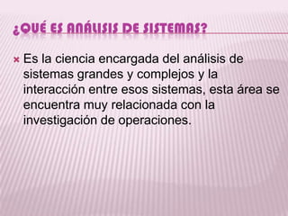 ¿QUÉ ES ANÁLISIS DE SISTEMAS?

   Es la ciencia encargada del análisis de
    sistemas grandes y complejos y la
    interacción entre esos sistemas, esta área se
    encuentra muy relacionada con la
    investigación de operaciones.
 