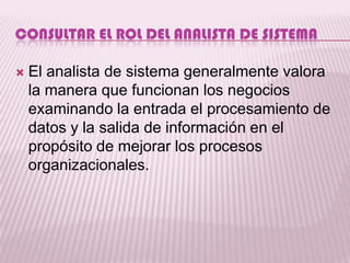 CONSULTAR EL ROL DEL ANALISTA DE SISTEMA

   El analista de sistema generalmente valora
    la manera que funcionan los negocios
    examinando la entrada el procesamiento de
    datos y la salida de información en el
    propósito de mejorar los procesos
    organizacionales.
 