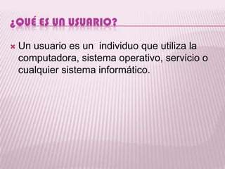 ¿QUÉ ES UN USUARIO?

   Un usuario es un individuo que utiliza la
    computadora, sistema operativo, servicio o
    cualquier sistema informático.
 