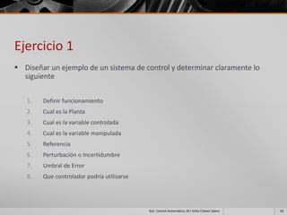 Ejercicio 1
 Diseñar un ejemplo de un sistema de control y determinar claramente lo
  siguiente


   1.   Definir funcionamiento
   2.   Cual es la Planta
   3.   Cual es la variable controlada
   4.   Cual es la variable manipulada
   5.   Referencia
   6.   Perturbación o Incertidumbre
   7.   Umbral de Error
   8.   Que controlador podría utilizarse




                                            Sist. Control Automático, M.I Velia Chávez Sáenz   10
 