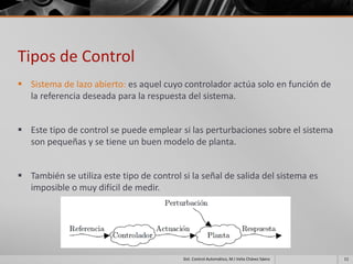Tipos de Control
 Sistema de lazo abierto: es aquel cuyo controlador actúa solo en función de
  la referencia deseada para la respuesta del sistema.


 Este tipo de control se puede emplear si las perturbaciones sobre el sistema
  son pequeñas y se tiene un buen modelo de planta.


 También se utiliza este tipo de control si la señal de salida del sistema es
  imposible o muy difícil de medir.




                                           Sist. Control Automático, M.I Velia Chávez Sáenz   11
 