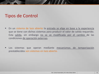 Tipos de Control

 En un sistema de lazo abierto la entrada se elige en base a la experiencia
  que se tiene con dichos sistemas para producir el valor de salida requerido.
  Esta salida, sin embargo no se ve modificada por el cambio de las
  condiciones de operación externas.


 Los sistemas que operan mediante mecanismos de temporización
  prestablecidos son sistemas en lazo abierto.




                                        Sist. Control Automático, M.I Velia Chávez Sáenz   12
 