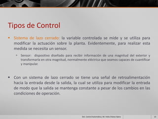 Tipos de Control
 Sistema de lazo cerrado: la variable controlada se mide y se utiliza para
  modificar la actuación sobre la planta. Evidentemente, para realizar esta
  medida se necesita un sensor.
     Sensor: dispositivo diseñado para recibir información de una magnitud del exterior y
      transformarla en otra magnitud, normalmente eléctrica que seamos capaces de cuantificar
      y manipular.


 Con un sistema de lazo cerrado se tiene una señal de retroalimentación
  hacia la entrada desde la salida, la cual se utiliza para modificar la entrada
  de modo que la salida se mantenga constante a pesar de los cambios en las
  condiciones de operación.




                                               Sist. Control Automático, M.I Velia Chávez Sáenz   13
 