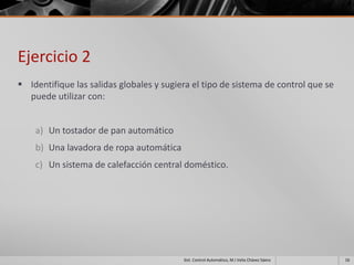 Ejercicio 2
 Identifique las salidas globales y sugiera el tipo de sistema de control que se
  puede utilizar con:


    a) Un tostador de pan automático
    b) Una lavadora de ropa automática
    c) Un sistema de calefacción central doméstico.




                                          Sist. Control Automático, M.I Velia Chávez Sáenz   16
 