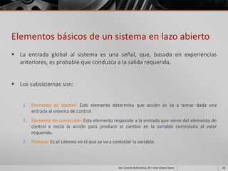 Elementos básicos de un sistema en lazo abierto
 La entrada global al sistema es una señal, que, basada en experiencias
  anteriores, es probable que conduzca a la salida requerida.


 Los subsistemas son:


    1. Elemento de control: Este elemento determina que acción se va a tomar dada una
       entrada al sistema de control.
    2. Elemento de corrección: Este elemento responde a la entrada que viene del elemento de
       control e inicia la acción para producir el cambio en la variable controlada al valor
       requerido.
    3. Proceso: Es el sistema en el que se va a controlar la variable.




                                                   Sist. Control Automático, M.I Velia Chávez Sáenz   18
 
